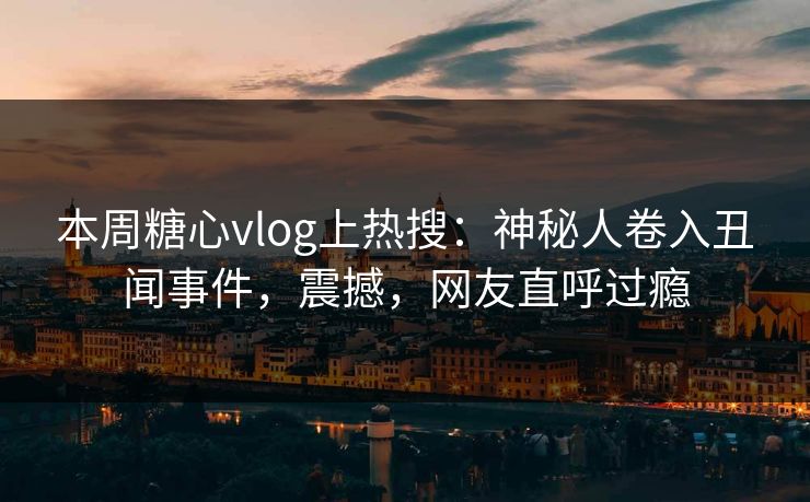 本周糖心vlog上热搜：神秘人卷入丑闻事件，震撼，网友直呼过瘾