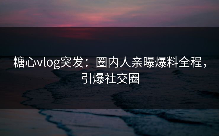 糖心vlog突发：圈内人亲曝爆料全程，引爆社交圈