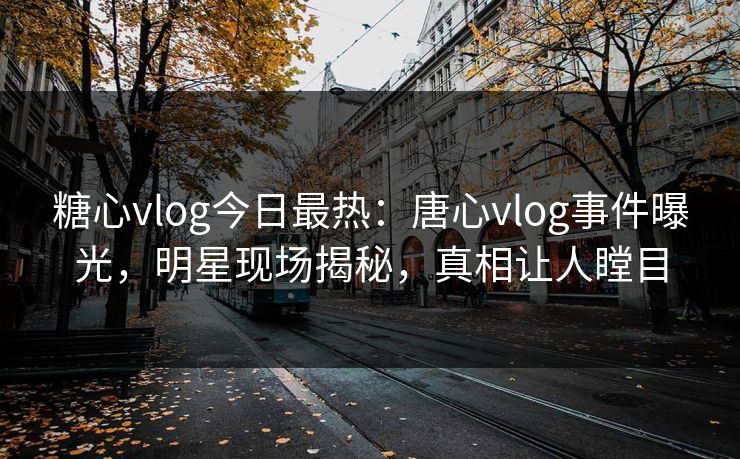 糖心vlog今日最热：唐心vlog事件曝光，明星现场揭秘，真相让人瞠目
