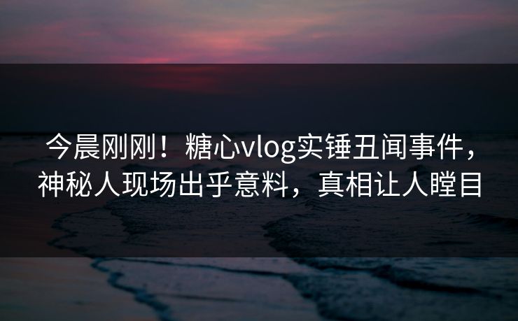 今晨刚刚！糖心vlog实锤丑闻事件，神秘人现场出乎意料，真相让人瞠目