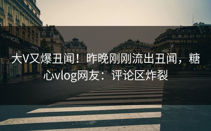 大V又爆丑闻！昨晚刚刚流出丑闻，糖心vlog网友：评论区炸裂