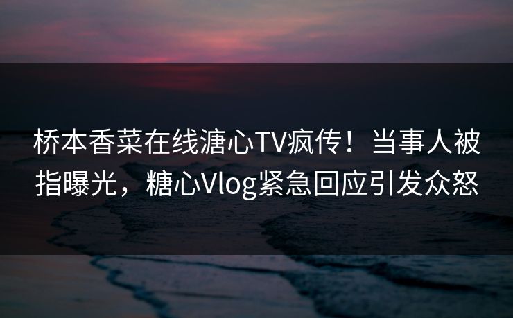 桥本香菜在线溏心TV疯传！当事人被指曝光，糖心Vlog紧急回应引发众怒