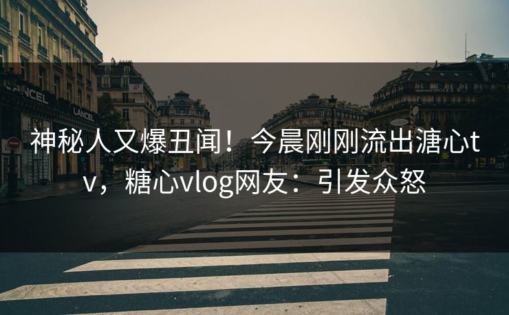 神秘人又爆丑闻！今晨刚刚流出溏心tv，糖心vlog网友：引发众怒
