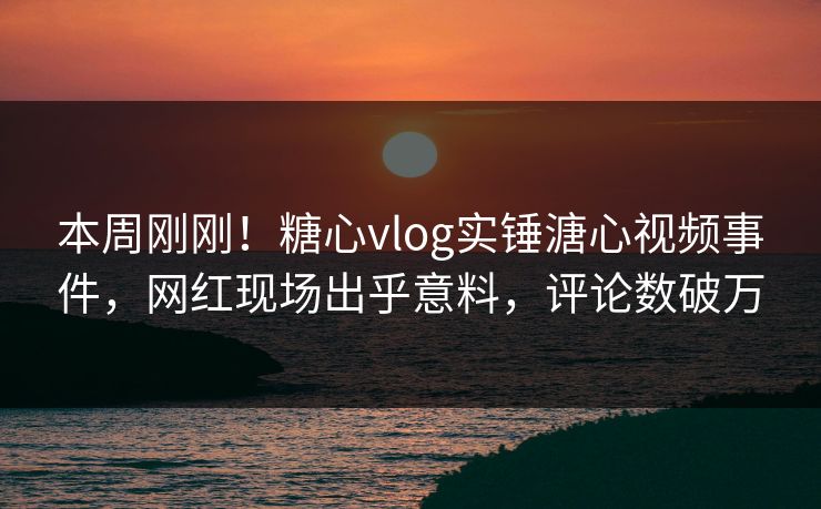 本周刚刚！糖心vlog实锤溏心视频事件，网红现场出乎意料，评论数破万