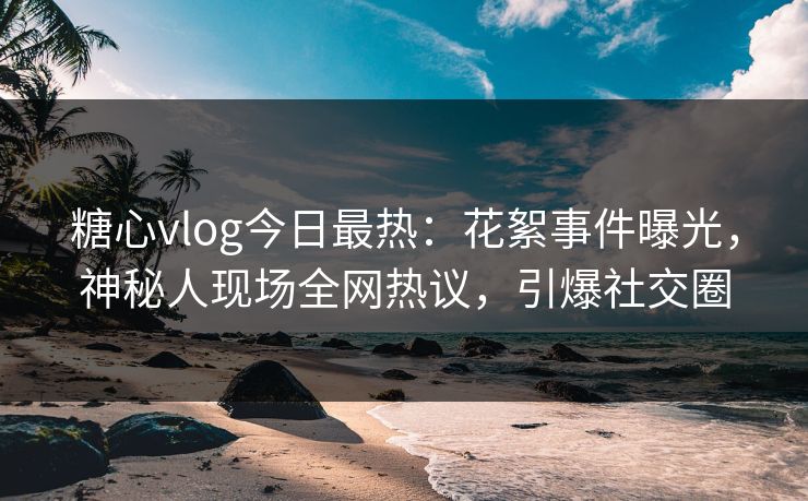 糖心vlog今日最热：花絮事件曝光，神秘人现场全网热议，引爆社交圈