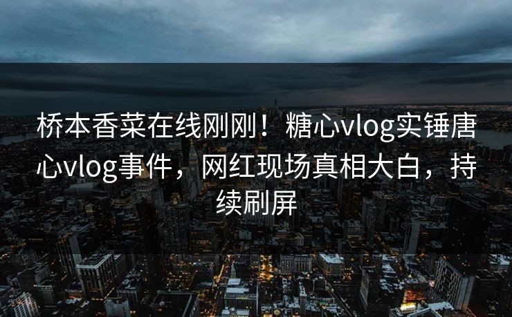 桥本香菜在线刚刚！糖心vlog实锤唐心vlog事件，网红现场真相大白，持续刷屏