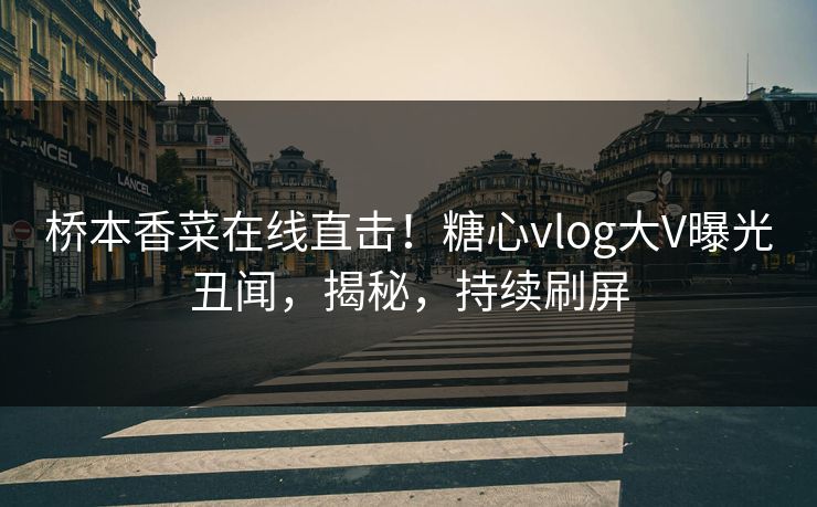 桥本香菜在线直击！糖心vlog大V曝光丑闻，揭秘，持续刷屏