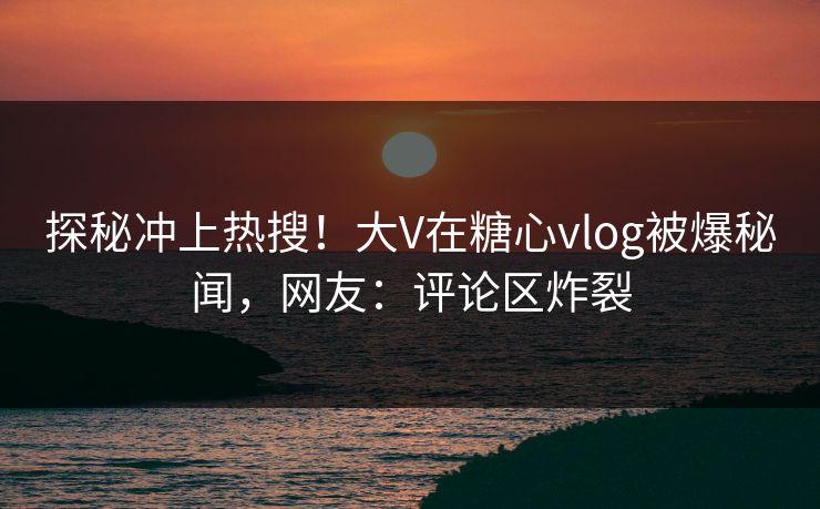 探秘冲上热搜！大V在糖心vlog被爆秘闻，网友：评论区炸裂