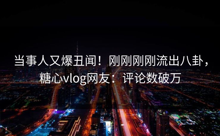 当事人又爆丑闻！刚刚刚刚流出八卦，糖心vlog网友：评论数破万