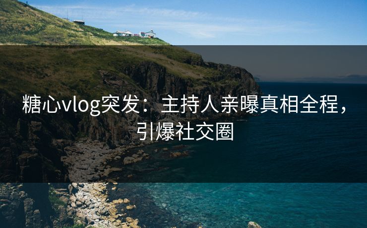 糖心vlog突发：主持人亲曝真相全程，引爆社交圈