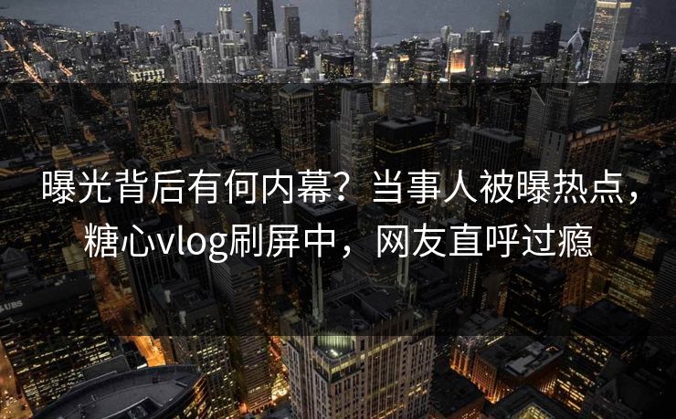 曝光背后有何内幕？当事人被曝热点，糖心vlog刷屏中，网友直呼过瘾
