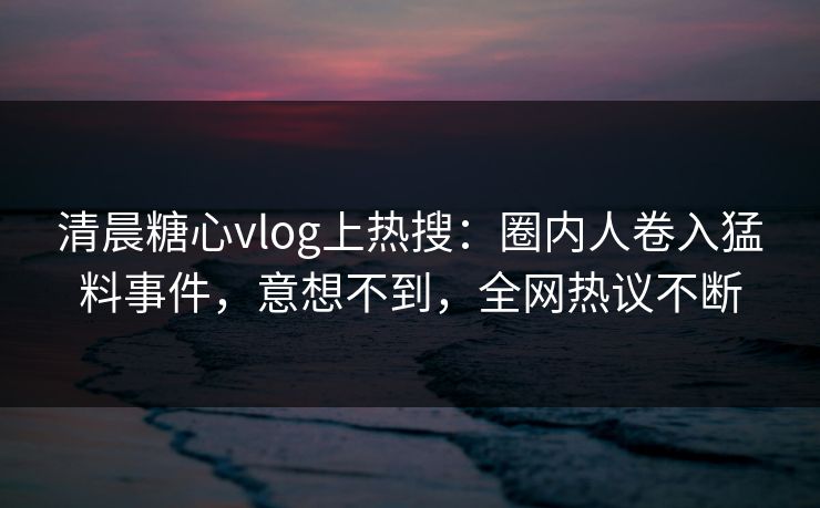 清晨糖心vlog上热搜：圈内人卷入猛料事件，意想不到，全网热议不断