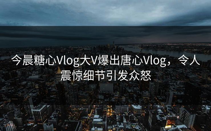 今晨糖心Vlog大V爆出唐心Vlog，令人震惊细节引发众怒