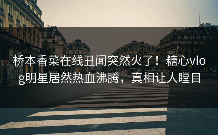 桥本香菜在线丑闻突然火了！糖心vlog明星居然热血沸腾，真相让人瞠目
