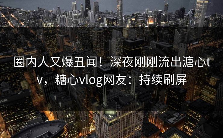 圈内人又爆丑闻！深夜刚刚流出溏心tv，糖心vlog网友：持续刷屏