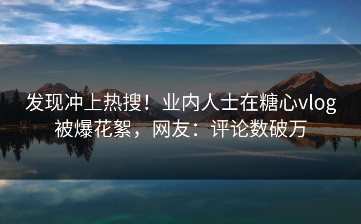 发现冲上热搜！业内人士在糖心vlog被爆花絮，网友：评论数破万