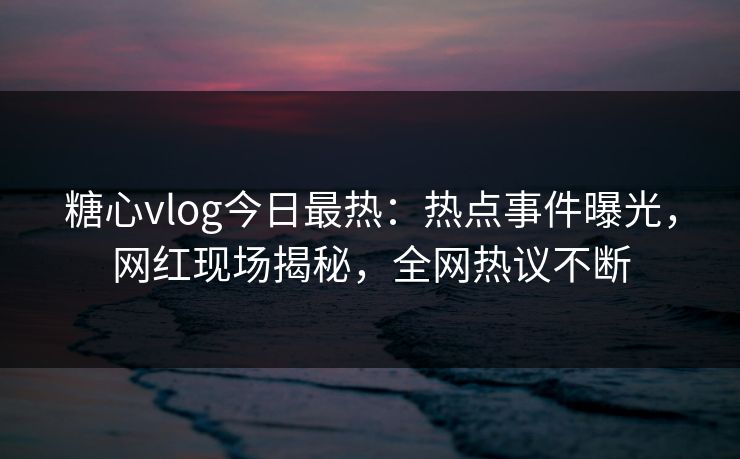 糖心vlog今日最热：热点事件曝光，网红现场揭秘，全网热议不断