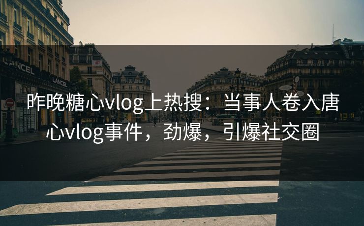 昨晚糖心vlog上热搜：当事人卷入唐心vlog事件，劲爆，引爆社交圈
