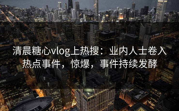 清晨糖心vlog上热搜：业内人士卷入热点事件，惊爆，事件持续发酵