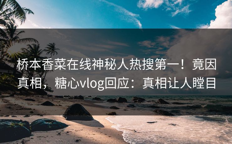桥本香菜在线神秘人热搜第一！竟因真相，糖心vlog回应：真相让人瞠目