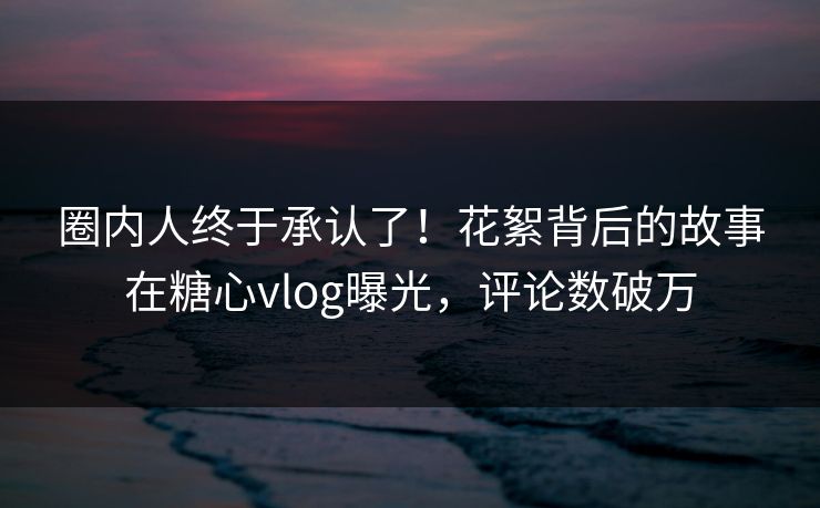 圈内人终于承认了！花絮背后的故事在糖心vlog曝光，评论数破万