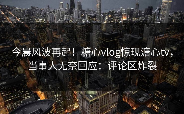 今晨风波再起！糖心vlog惊现溏心tv，当事人无奈回应：评论区炸裂