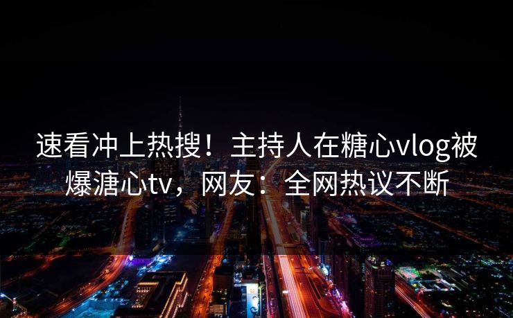 速看冲上热搜！主持人在糖心vlog被爆溏心tv，网友：全网热议不断