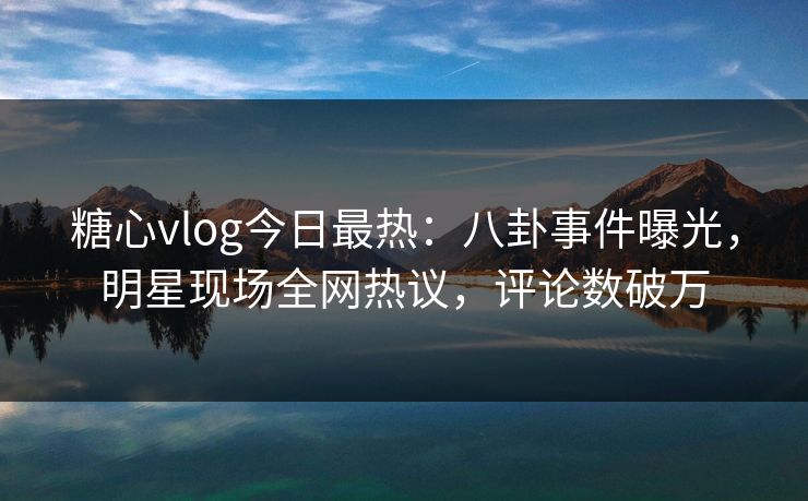 糖心vlog今日最热：八卦事件曝光，明星现场全网热议，评论数破万