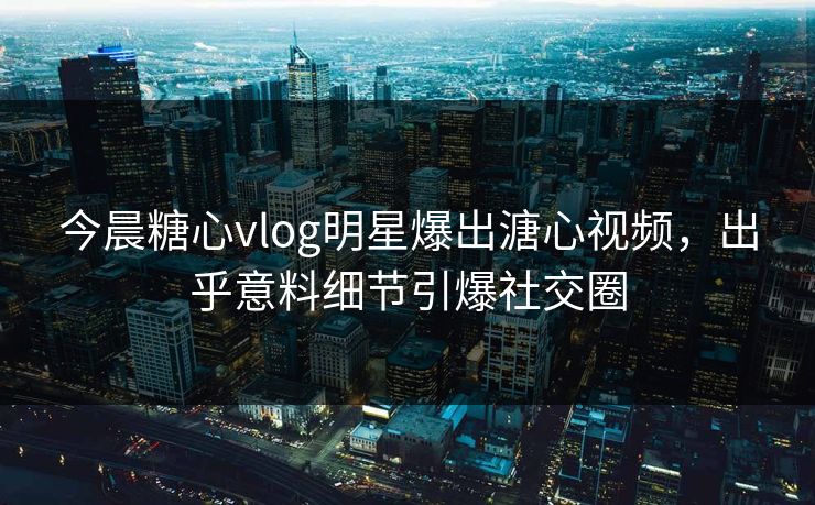 今晨糖心vlog明星爆出溏心视频，出乎意料细节引爆社交圈
