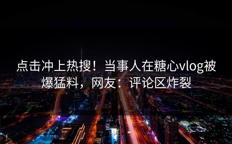 点击冲上热搜！当事人在糖心vlog被爆猛料，网友：评论区炸裂