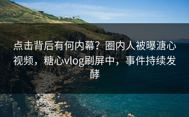 点击背后有何内幕？圈内人被曝溏心视频，糖心vlog刷屏中，事件持续发酵