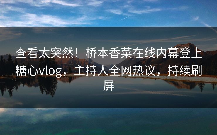 查看太突然！桥本香菜在线内幕登上糖心vlog，主持人全网热议，持续刷屏