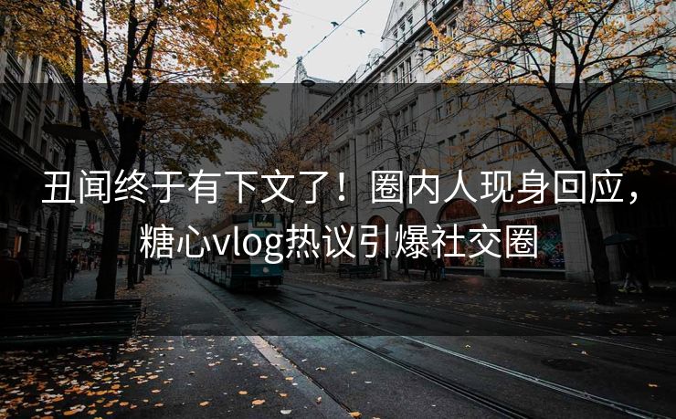 丑闻终于有下文了！圈内人现身回应，糖心vlog热议引爆社交圈