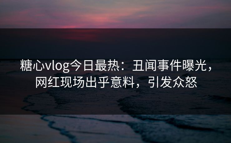 糖心vlog今日最热：丑闻事件曝光，网红现场出乎意料，引发众怒