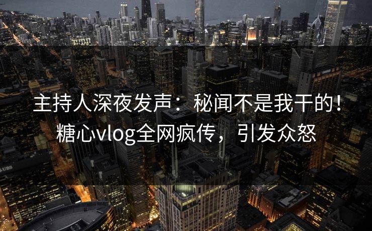 主持人深夜发声：秘闻不是我干的！糖心vlog全网疯传，引发众怒