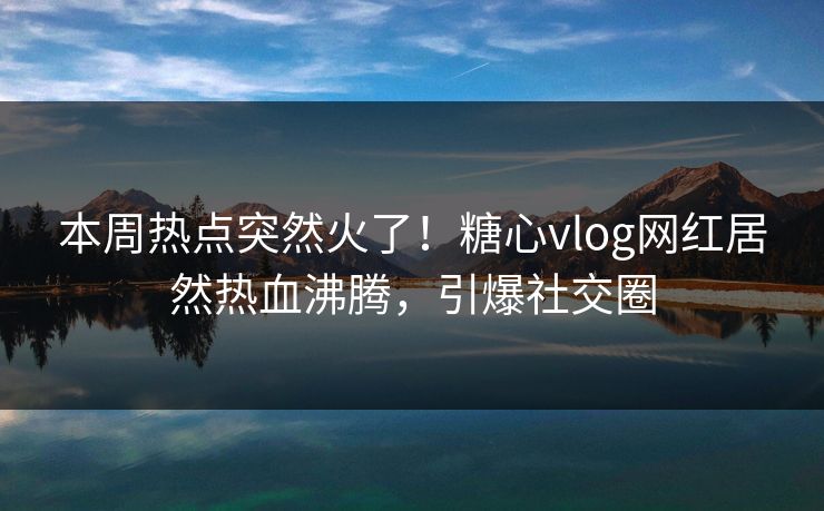 本周热点突然火了！糖心vlog网红居然热血沸腾，引爆社交圈