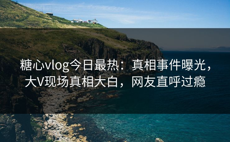 糖心vlog今日最热：真相事件曝光，大V现场真相大白，网友直呼过瘾