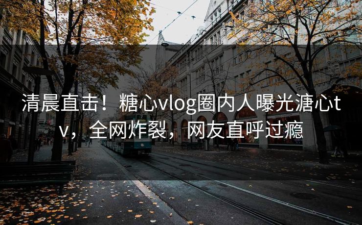 清晨直击！糖心vlog圈内人曝光溏心tv，全网炸裂，网友直呼过瘾