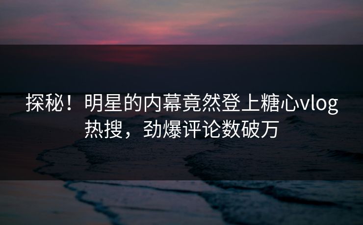 探秘！明星的内幕竟然登上糖心vlog热搜，劲爆评论数破万