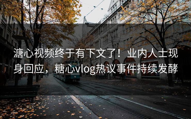 溏心视频终于有下文了！业内人士现身回应，糖心vlog热议事件持续发酵