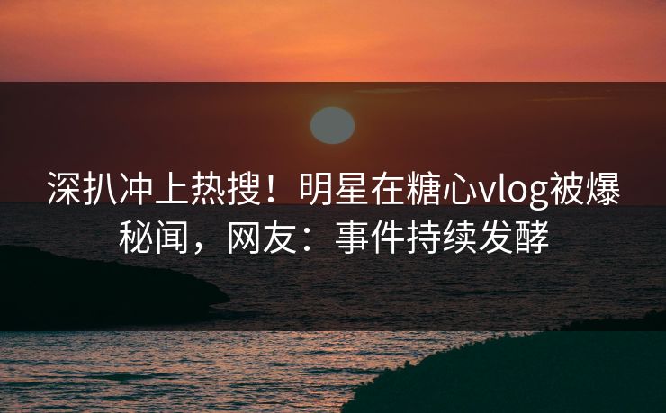 深扒冲上热搜！明星在糖心vlog被爆秘闻，网友：事件持续发酵