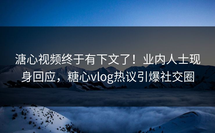 溏心视频终于有下文了！业内人士现身回应，糖心vlog热议引爆社交圈