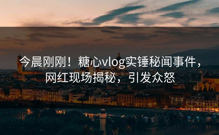 今晨刚刚！糖心vlog实锤秘闻事件，网红现场揭秘，引发众怒