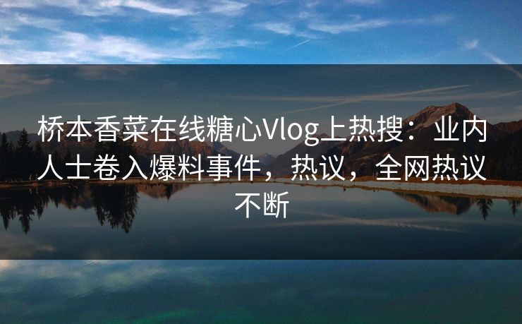 桥本香菜在线糖心Vlog上热搜：业内人士卷入爆料事件，热议，全网热议不断