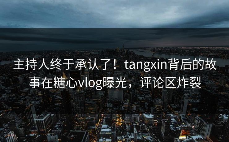 主持人终于承认了！tangxin背后的故事在糖心vlog曝光，评论区炸裂