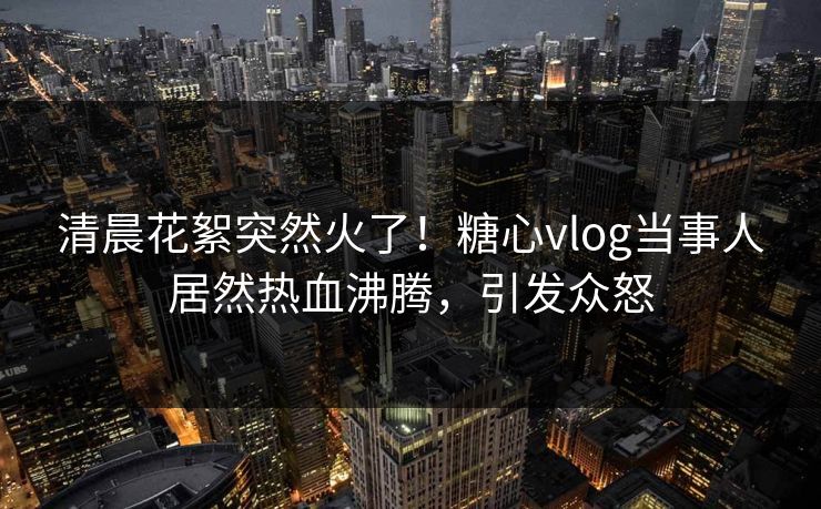 清晨花絮突然火了！糖心vlog当事人居然热血沸腾，引发众怒