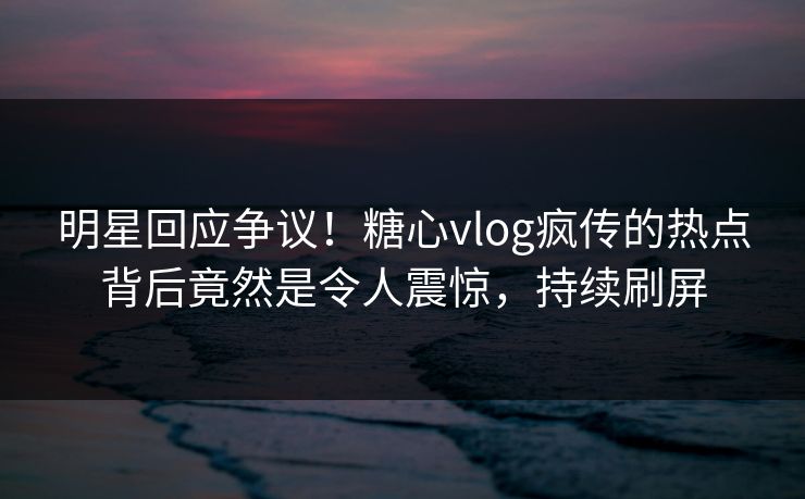 明星回应争议！糖心vlog疯传的热点背后竟然是令人震惊，持续刷屏