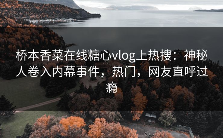 桥本香菜在线糖心vlog上热搜：神秘人卷入内幕事件，热门，网友直呼过瘾