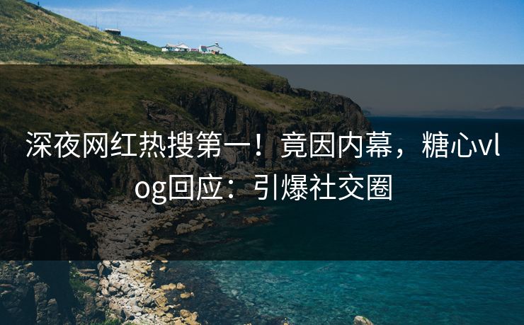 深夜网红热搜第一！竟因内幕，糖心vlog回应：引爆社交圈