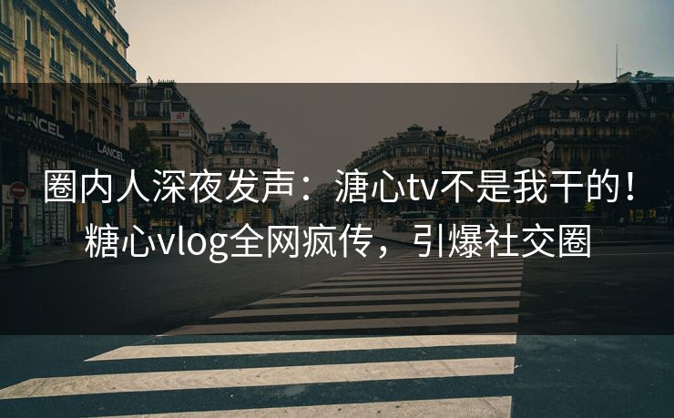 圈内人深夜发声：溏心tv不是我干的！糖心vlog全网疯传，引爆社交圈